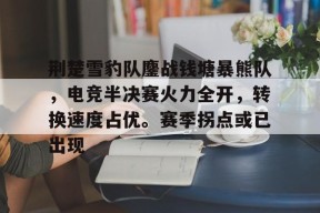 爱游戏娱乐网站 -荆楚雪豹队鏖战钱塘暴熊队，电竞半决赛火力全开，转换速度占优。赛季拐点或已出现的简单介绍